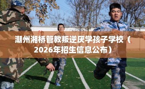 潮州湘桥管教叛逆厌学孩子学校(2026年招生信息公布) 潮州湘桥管教叛逆厌学孩子学校(2026年招生信息公布)