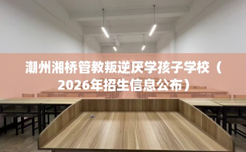 潮州湘桥管教叛逆厌学孩子学校(2026年招生信息公布) 潮州湘桥管教叛逆厌学孩子学校(2026年招生信息公布)