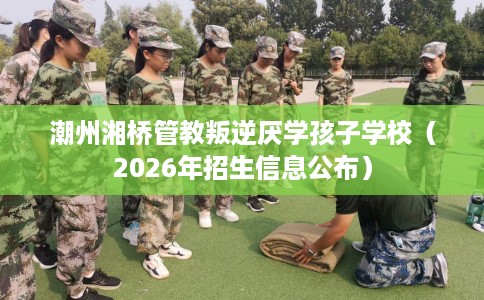 潮州湘桥管教叛逆厌学孩子学校(2026年招生信息公布) 潮州湘桥管教叛逆厌学孩子学校(2026年招生信息公布)