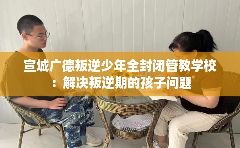 宣城广德叛逆少年全封闭管教学校:解决叛逆期的孩子问题 宣城广德叛逆少年全封闭管教学校:解决叛逆期的孩子问题