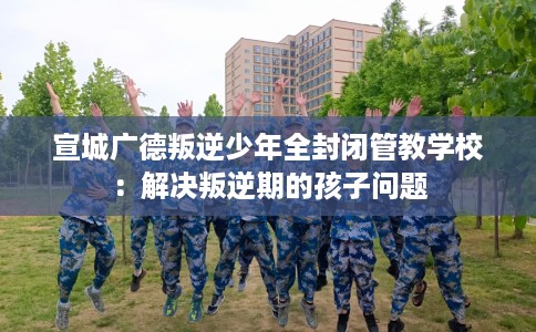 宣城广德叛逆少年全封闭管教学校:解决叛逆期的孩子问题 宣城广德叛逆少年全封闭管教学校:解决叛逆期的孩子问题