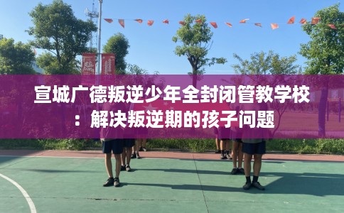 宣城广德叛逆少年全封闭管教学校:解决叛逆期的孩子问题 宣城广德叛逆少年全封闭管教学校:解决叛逆期的孩子问题