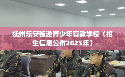 抚州乐安叛逆青少年管教学校（招生信息公布2025年）