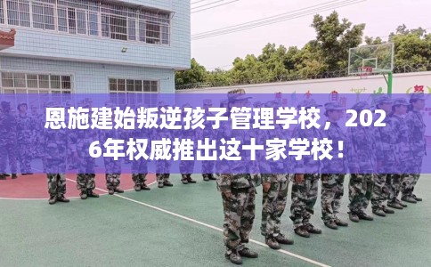 恩施建始叛逆孩子管理学校,2026年权威推出这十家学校! 恩施建始叛逆孩子管理学校,2026年权威推出这十家学校!
