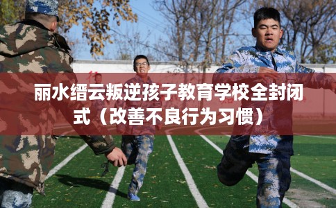 丽水缙云叛逆孩子教育学校全封闭式(改善不良行为习惯) 丽水缙云叛逆孩子教育学校全封闭式(改善不良行为习惯)