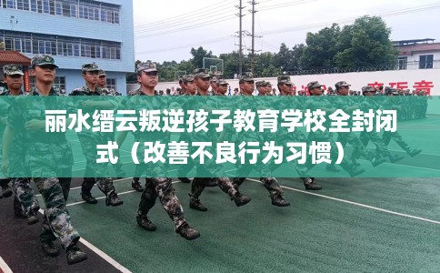 丽水缙云叛逆孩子教育学校全封闭式(改善不良行为习惯) 丽水缙云叛逆孩子教育学校全封闭式(改善不良行为习惯)