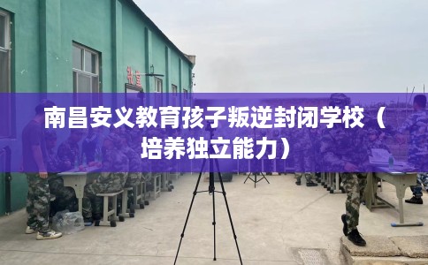 南昌安义教育孩子叛逆封闭学校(培养独立能力) 南昌安义教育孩子叛逆封闭学校(培养独立能力)