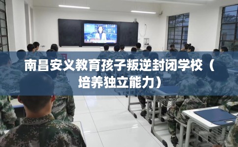 南昌安义教育孩子叛逆封闭学校(培养独立能力) 南昌安义教育孩子叛逆封闭学校(培养独立能力)