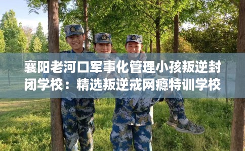 襄阳老河口军事化管理小孩叛逆封闭学校：精选叛逆戒网瘾特训学校
