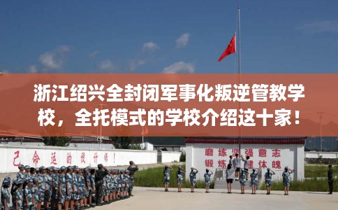 浙江绍兴全封闭军事化叛逆管教学校，全托模式的学校介绍这十家！