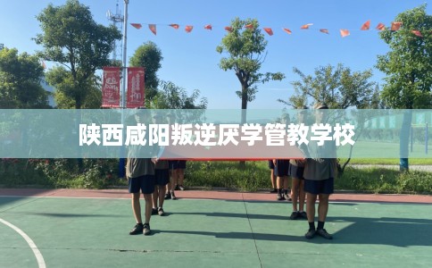 陕西咸阳叛逆厌学管教学校 陕西咸阳叛逆厌学管教学校