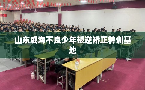 山东威海不良少年叛逆矫正特训基地 山东威海不良少年叛逆矫正特训基地