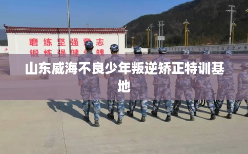 山东威海不良少年叛逆矫正特训基地 山东威海不良少年叛逆矫正特训基地
