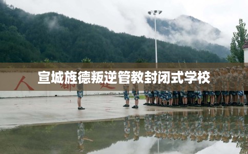 宣城旌德叛逆管教封闭式学校 宣城旌德叛逆管教封闭式学校