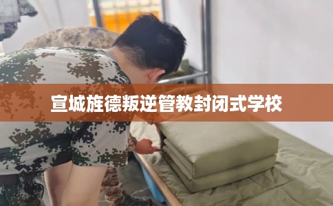 宣城旌德叛逆管教封闭式学校 宣城旌德叛逆管教封闭式学校