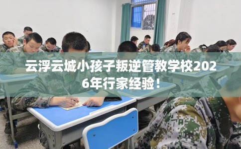 云浮云城小孩子叛逆管教学校2026年行家经验! 云浮云城小孩子叛逆管教学校2026年行家经验!