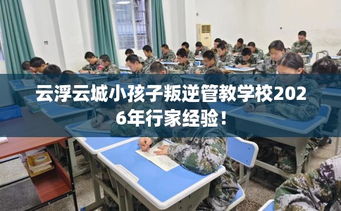 云浮云城小孩子叛逆管教学校2026年行家经验! 云浮云城小孩子叛逆管教学校2026年行家经验!