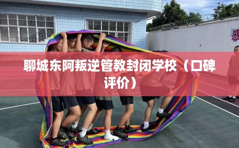聊城东阿叛逆管教封闭学校(口碑评价) 聊城东阿叛逆管教封闭学校(口碑评价)
