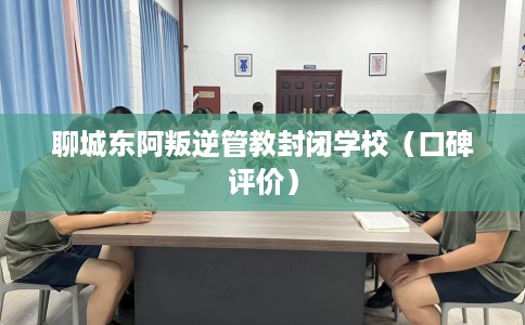 聊城东阿叛逆管教封闭学校(口碑评价) 聊城东阿叛逆管教封闭学校(口碑评价)