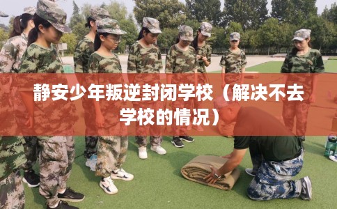 静安少年叛逆封闭学校(解决不去学校的情况) 静安少年叛逆封闭学校(解决不去学校的情况)
