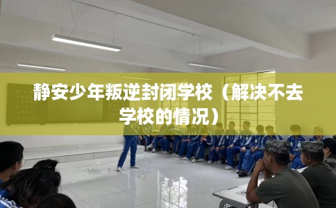 静安少年叛逆封闭学校(解决不去学校的情况) 静安少年叛逆封闭学校(解决不去学校的情况)