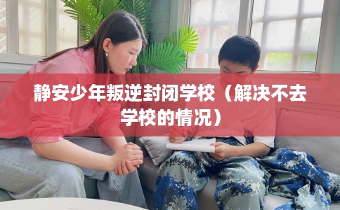 静安少年叛逆封闭学校(解决不去学校的情况) 静安少年叛逆封闭学校(解决不去学校的情况)