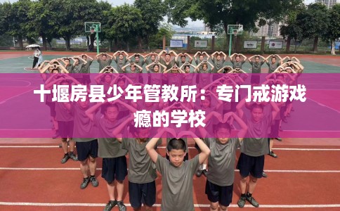 十堰房县少年管教所:专门戒游戏瘾的学校 十堰房县少年管教所:专门戒游戏瘾的学校