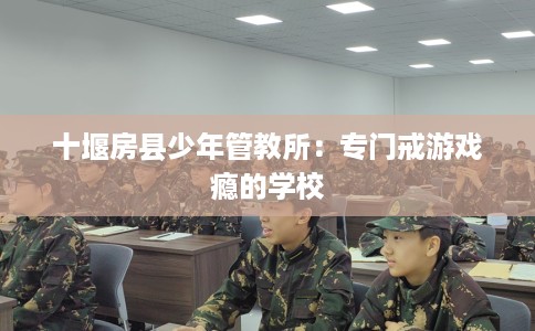 十堰房县少年管教所:专门戒游戏瘾的学校 十堰房县少年管教所:专门戒游戏瘾的学校