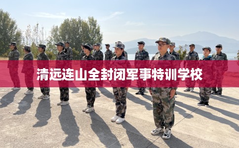 清远连山全封闭军事特训学校 清远连山全封闭军事特训学校