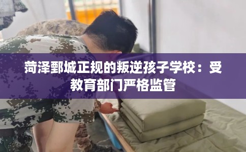 菏泽鄄城正规的叛逆孩子学校：受教育部门严格监管