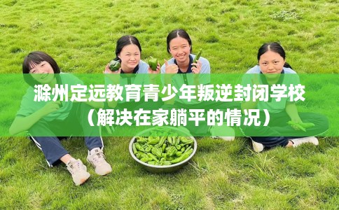 滁州定远教育青少年叛逆封闭学校(解决在家躺平的情况) 滁州定远教育青少年叛逆封闭学校(解决在家躺平的情况)