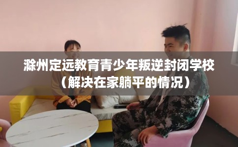 滁州定远教育青少年叛逆封闭学校(解决在家躺平的情况) 滁州定远教育青少年叛逆封闭学校(解决在家躺平的情况)