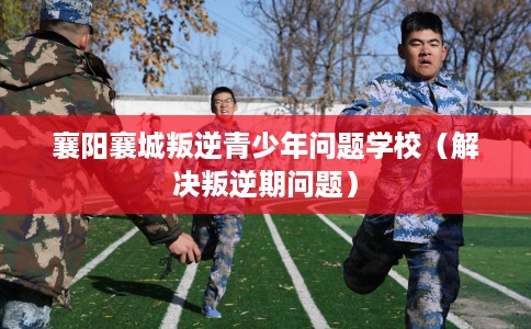 襄阳襄城叛逆青少年问题学校(解决叛逆期问题) 襄阳襄城叛逆青少年问题学校(解决叛逆期问题)