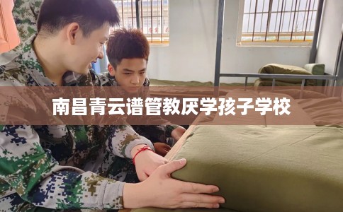 南昌青云谱管教厌学孩子学校 南昌青云谱管教厌学孩子学校