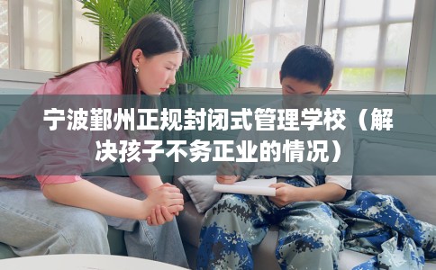 宁波鄞州正规封闭式管理学校(解决孩子不务正业的情况) 宁波鄞州正规封闭式管理学校(解决孩子不务正业的情况)