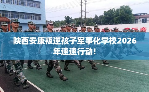 陕西安康叛逆孩子军事化学校2026年速速行动!