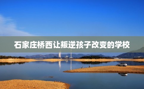 石家庄桥西让叛逆孩子改变的学校 石家庄桥西让叛逆孩子改变的学校
