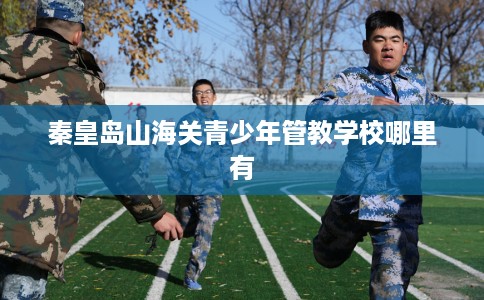 秦皇岛山海关青少年管教学校哪里有 秦皇岛山海关青少年管教学校哪里有