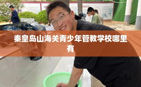 秦皇岛山海关青少年管教学校哪里有 秦皇岛山海关青少年管教学校哪里有