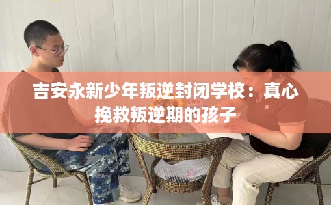 吉安永新少年叛逆封闭学校：真心挽救叛逆期的孩子
