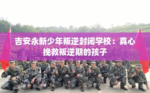 吉安永新少年叛逆封闭学校：真心挽救叛逆期的孩子