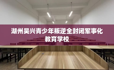 湖州吴兴青少年叛逆全封闭军事化教育学校