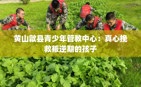 黄山歙县青少年管教中心:真心挽救叛逆期的孩子 黄山歙县青少年管教中心:真心挽救叛逆期的孩子