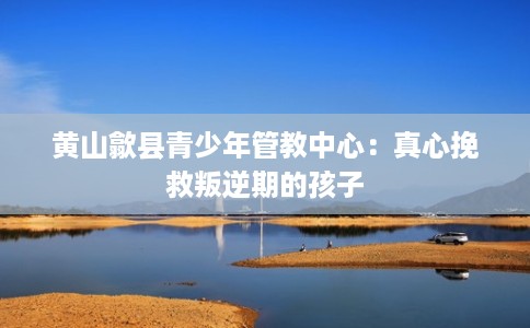 黄山歙县青少年管教中心:真心挽救叛逆期的孩子 黄山歙县青少年管教中心:真心挽救叛逆期的孩子