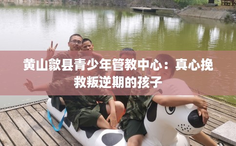 黄山歙县青少年管教中心:真心挽救叛逆期的孩子 黄山歙县青少年管教中心:真心挽救叛逆期的孩子
