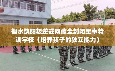 衡水饶阳叛逆戒网瘾全封闭军事特训学校（培养孩子的独立能力）