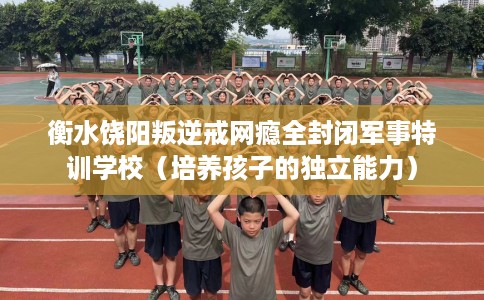 衡水饶阳叛逆戒网瘾全封闭军事特训学校（培养孩子的独立能力）