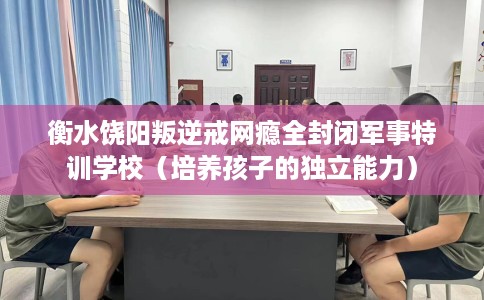 衡水饶阳叛逆戒网瘾全封闭军事特训学校（培养孩子的独立能力）