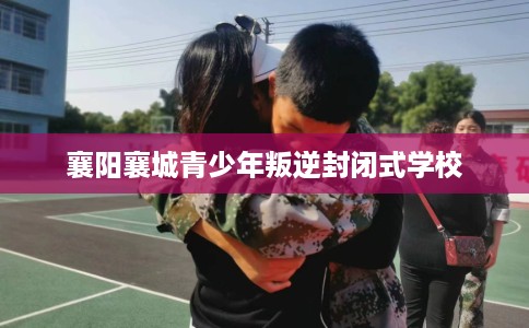 襄阳襄城青少年叛逆封闭式学校