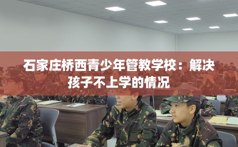 石家庄桥西青少年管教学校：解决孩子不上学的情况
